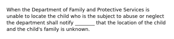 When the Department of Family and Protective Services is unable to locate the child who is the subject to abuse or neglect the department shall notify ________ that the location of the child and the child's family is unknown.