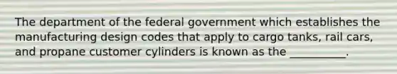 The department of the federal government which establishes the manufacturing design codes that apply to cargo tanks, rail cars, and propane customer cylinders is known as the __________.