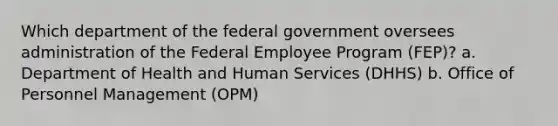 Which department of the federal government oversees administration of the Federal Employee Program (FEP)? a. Department of Health and Human Services (DHHS) b. Office of Personnel Management (OPM)