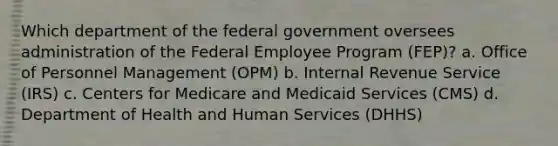 Which department of the federal government oversees administration of the Federal Employee Program (FEP)? a. Office of Personnel Management (OPM) b. Internal Revenue Service (IRS) c. Centers for Medicare and Medicaid Services (CMS) d. Department of Health and Human Services (DHHS)