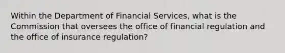 Within the Department of Financial Services, what is the Commission that oversees the office of financial regulation and the office of insurance regulation?