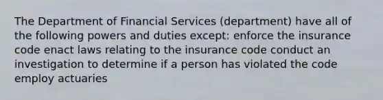 The Department of Financial Services (department) have all of the following powers and duties except: enforce the insurance code enact laws relating to the insurance code conduct an investigation to determine if a person has violated the code employ actuaries