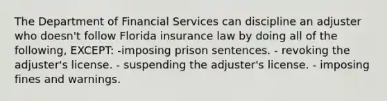 The Department of Financial Services can discipline an adjuster who doesn't follow Florida insurance law by doing all of the following, EXCEPT: -imposing prison sentences. - revoking the adjuster's license. - suspending the adjuster's license. - imposing fines and warnings.