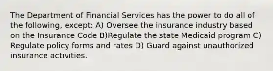 The Department of Financial Services has the power to do all of the following, except: A) Oversee the insurance industry based on the Insurance Code B)Regulate the state Medicaid program C) Regulate policy forms and rates D) Guard against unauthorized insurance activities.