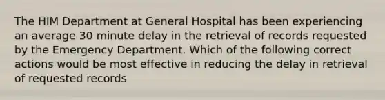 The HIM Department at General Hospital has been experiencing an average 30 minute delay in the retrieval of records requested by the Emergency Department. Which of the following correct actions would be most effective in reducing the delay in retrieval of requested records