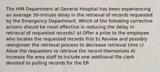 The HIM Department at General Hospital has been experiencing an average 30-minute delay in the retrieval of records requested by the Emergency Department. Which of the following corrective actions should be most effective in reducing the delay in retrieval of requested records? a) Offer a prize to the employee who locates the requested records first b) Review and possibly reengineer the retrieval process to decrease retrieval time c) Allow the requesters to retrieve the record themselves d) Increase file area staff to include one additional file clerk devoted to pulling records for the ER