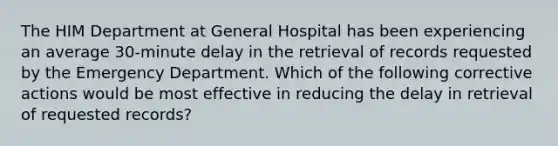 The HIM Department at General Hospital has been experiencing an average 30-minute delay in the retrieval of records requested by the Emergency Department. Which of the following corrective actions would be most effective in reducing the delay in retrieval of requested records?