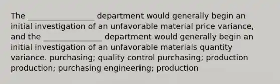 The _________________ department would generally begin an initial investigation of an unfavorable material price variance, and the _______________ department would generally begin an initial investigation of an unfavorable materials quantity variance. purchasing; quality control purchasing; production production; purchasing engineering; production