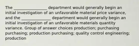 The _________________ department would generally begin an initial investigation of an unfavorable material price variance, and the _______________ department would generally begin an initial investigation of an unfavorable materials quantity variance. Group of answer choices production; purchasing purchasing; production purchasing; quality control engineering; production