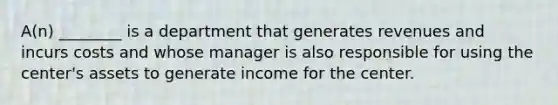 A(n) ________ is a department that generates revenues and incurs costs and whose manager is also responsible for using the center's assets to generate income for the center.