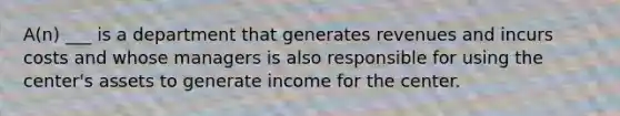 A(n) ___ is a department that generates revenues and incurs costs and whose managers is also responsible for using the center's assets to generate income for the center.