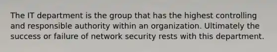 The IT department is the group that has the highest controlling and responsible authority within an organization. Ultimately the success or failure of network security rests with this department.