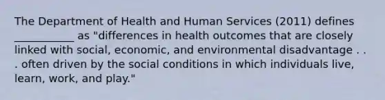 The Department of Health and Human Services (2011) defines ___________ as "differences in health outcomes that are closely linked with social, economic, and environmental disadvantage . . . often driven by the social conditions in which individuals live, learn, work, and play."