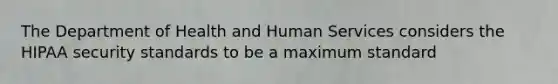 The Department of Health and Human Services considers the HIPAA security standards to be a maximum standard