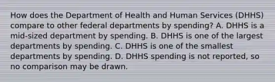 How does the Department of Health and Human Services (DHHS) compare to other federal departments by spending? A. DHHS is a mid-sized department by spending. B. DHHS is one of the largest departments by spending. C. DHHS is one of the smallest departments by spending. D. DHHS spending is not reported, so no comparison may be drawn.