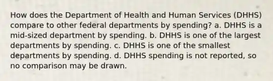 How does the Department of Health and Human Services (DHHS) compare to other federal departments by spending? a. DHHS is a mid-sized department by spending. b. DHHS is one of the largest departments by spending. c. DHHS is one of the smallest departments by spending. d. DHHS spending is not reported, so no comparison may be drawn.