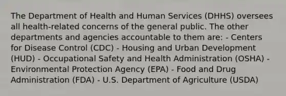 The Department of Health and Human Services (DHHS) oversees all health-related concerns of the general public. The other departments and agencies accountable to them are: - Centers for Disease Control (CDC) - Housing and Urban Development (HUD) - Occupational Safety and Health Administration (OSHA) - Environmental Protection Agency (EPA) - Food and Drug Administration (FDA) - U.S. Department of Agriculture (USDA)