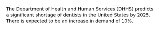 The Department of Health and Human Services (DHHS) predicts a significant shortage of dentists in the United States by 2025. There is expected to be an increase in demand of 10%.