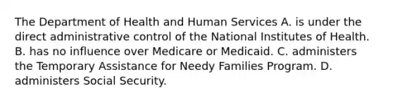 The Department of Health and Human Services A. is under the direct administrative control of the National Institutes of Health. B. has no influence over Medicare or Medicaid. C. administers the Temporary Assistance for Needy Families Program. D. administers Social Security.