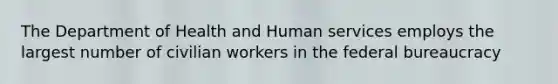 The Department of Health and Human services employs the largest number of civilian workers in the federal bureaucracy