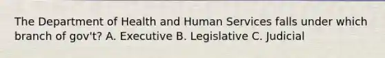 The Department of Health and Human Services falls under which branch of gov't? A. Executive B. Legislative C. Judicial