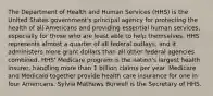 The Department of Health and Human Services (HHS) is the United States government's principal agency for protecting the health of all Americans and providing essential human services, especially for those who are least able to help themselves. HHS represents almost a quarter of all federal outlays, and it administers more grant dollars than all other federal agencies combined. HHS' Medicare program is the nation's largest health insurer, handling more than 1 billion claims per year. Medicare and Medicaid together provide health care insurance for one in four Americans. Sylvia Mathews Burwell is the Secretary of HHS.