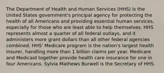 The Department of Health and Human Services (HHS) is the United States government's principal agency for protecting the health of all Americans and providing essential human services, especially for those who are least able to help themselves. HHS represents almost a quarter of all federal outlays, and it administers more grant dollars than all other federal agencies combined. HHS' Medicare program is the nation's largest health insurer, handling more than 1 billion claims per year. Medicare and Medicaid together provide health care insurance for one in four Americans. Sylvia Mathews Burwell is the Secretary of HHS.