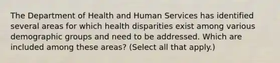 The Department of Health and Human Services has identified several areas for which health disparities exist among various demographic groups and need to be addressed. Which are included among these areas? (Select all that apply.)