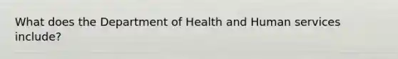 What does the Department of Health and Human services include?