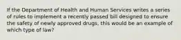 If the Department of Health and Human Services writes a series of rules to implement a recently passed bill designed to ensure the safety of newly approved drugs, this would be an example of which type of law?