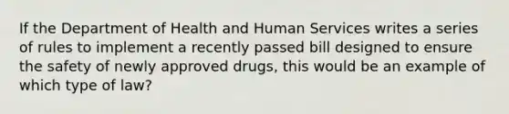 If the Department of Health and Human Services writes a series of rules to implement a recently passed bill designed to ensure the safety of newly approved drugs, this would be an example of which type of law?