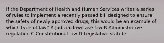 If the Department of Health and Human Services writes a series of rules to implement a recently passed bill designed to ensure the safety of newly approved drugs, this would be an example of which type of law? A.Judicial law/case law B.Administrative regulation C.Constitutional law D.Legislative statute