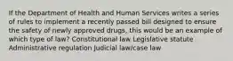 If the Department of Health and Human Services writes a series of rules to implement a recently passed bill designed to ensure the safety of newly approved drugs, this would be an example of which type of law? Constitutional law Legislative statute Administrative regulation Judicial law/case law