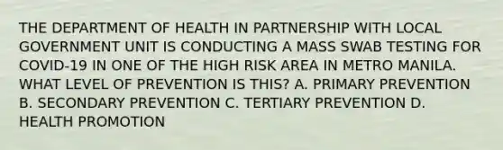 THE DEPARTMENT OF HEALTH IN PARTNERSHIP WITH LOCAL GOVERNMENT UNIT IS CONDUCTING A MASS SWAB TESTING FOR COVID-19 IN ONE OF THE HIGH RISK AREA IN METRO MANILA. WHAT LEVEL OF PREVENTION IS THIS? A. PRIMARY PREVENTION B. SECONDARY PREVENTION C. TERTIARY PREVENTION D. HEALTH PROMOTION