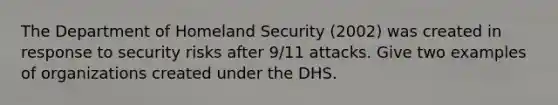 The Department of Homeland Security (2002) was created in response to security risks after 9/11 attacks. Give two examples of organizations created under the DHS.