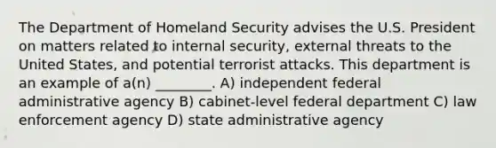 The Department of Homeland Security advises the U.S. President on matters related to internal security, external threats to the United States, and potential terrorist attacks. This department is an example of a(n) ________. A) independent federal administrative agency B) cabinet-level federal department C) law enforcement agency D) state administrative agency