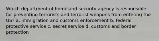 Which department of homeland security agency is responsible for preventing terrorists and terrorist weapons from entering the US? a. immigration and customs enforcement b. federal protective service c. secret service d. customs and border protection