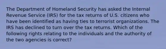 The Department of Homeland Security has asked the Internal Revenue Service (IRS) for the tax returns of U.S. citizens who have been identified as having ties to terrorist organizations. The IRS has declined to turn over the tax returns. Which of the following rights relating to the individuals and the authority of the two agencies is correct?