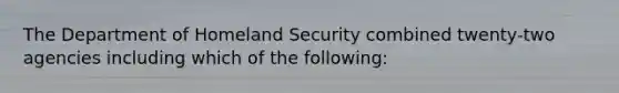 The Department of Homeland Security combined twenty-two agencies including which of the following: