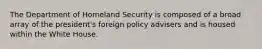 The Department of Homeland Security is composed of a broad array of the president's foreign policy advisers and is housed within the White House.