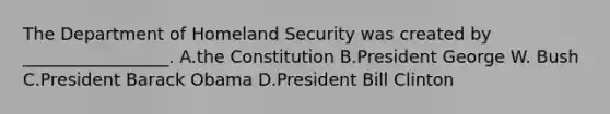 The Department of Homeland Security was created by _________________. A.the Constitution B.President George W. Bush C.President Barack Obama D.President Bill Clinton