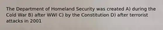 The Department of Homeland Security was created A) during the Cold War B) after WWI C) by the Constitution D) after terrorist attacks in 2001