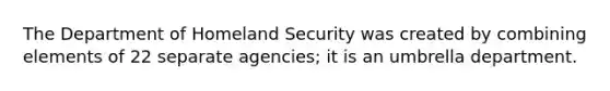 The Department of Homeland Security was created by combining elements of 22 separate agencies; it is an umbrella department.