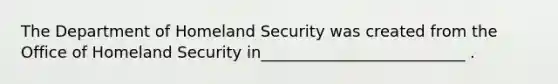 The Department of Homeland Security was created from the Office of Homeland Security in__________________________ .