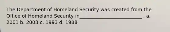 The Department of Homeland Security was created from the Office of Homeland Security in__________________________ . a. 2001 b. 2003 c. 1993 d. 1988