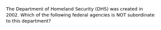 The Department of Homeland Security (DHS) was created in 2002. Which of the following federal agencies is NOT subordinate to this department?