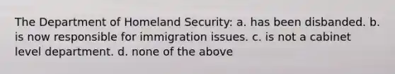 The Department of Homeland Security: a. has been disbanded. b. is now responsible for immigration issues. c. is not a cabinet level department. d. none of the above