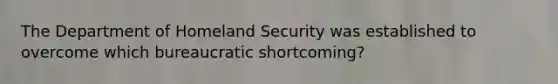 The Department of Homeland Security was established to overcome which bureaucratic shortcoming?