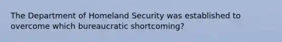 The Department of Homeland Security was established to overcome which bureaucratic​ shortcoming?