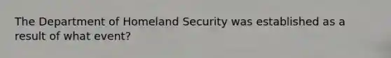 The Department of Homeland Security was established as a result of what event?